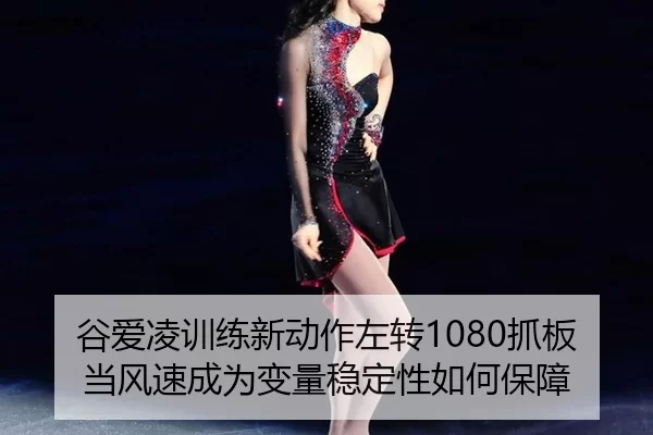 谷爱凌训练新动作左转1080抓板当风速成为变量稳定性如何保障
